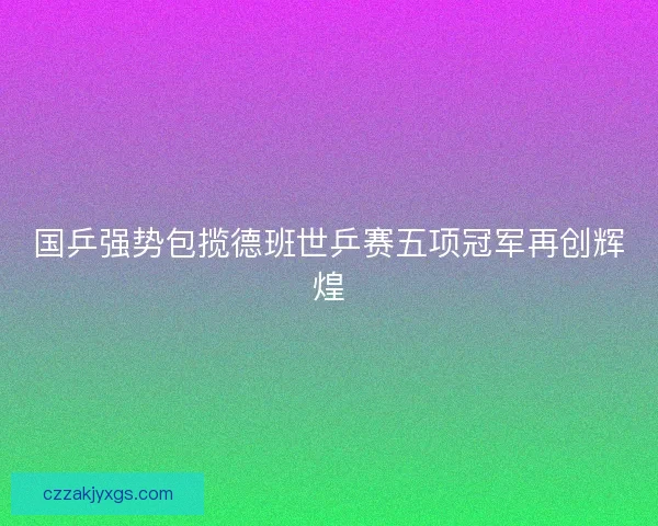 国乒强势包揽德班世乒赛五项冠军再创辉煌