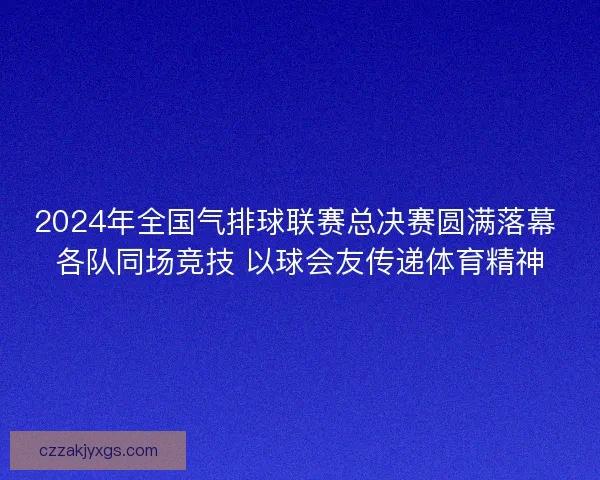 2024年全国气排球联赛总决赛圆满落幕 各队同场竞技 以球会友传递体育精神