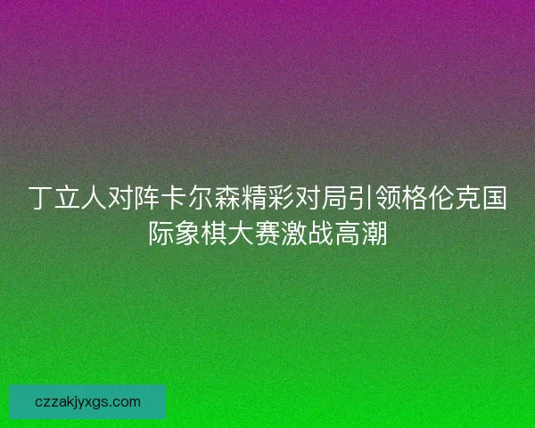 丁立人对阵卡尔森精彩对局引领格伦克国际象棋大赛激战高潮