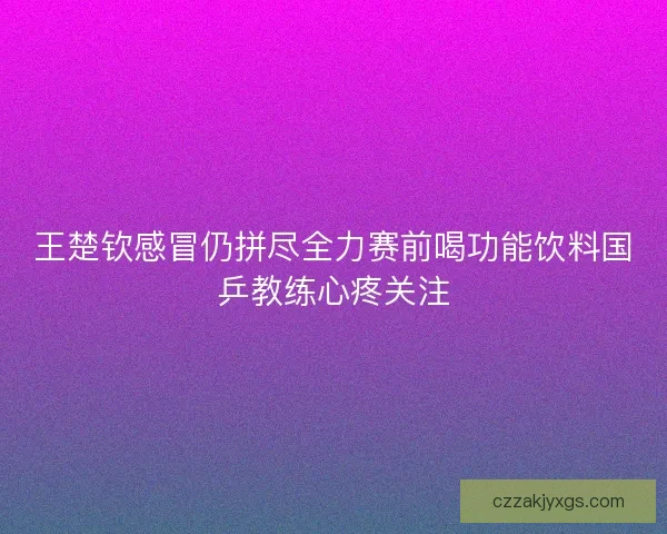 王楚钦感冒仍拼尽全力赛前喝功能饮料国乒教练心疼关注 王楚钦感冒仍拼尽全力赛前喝功能饮料国乒教练心疼关注