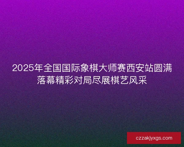 2025年全国国际象棋大师赛西安站圆满落幕精彩对局尽展棋艺风采 2025年全国国际象棋大师赛西安站圆满落幕精彩对局尽展棋艺风采