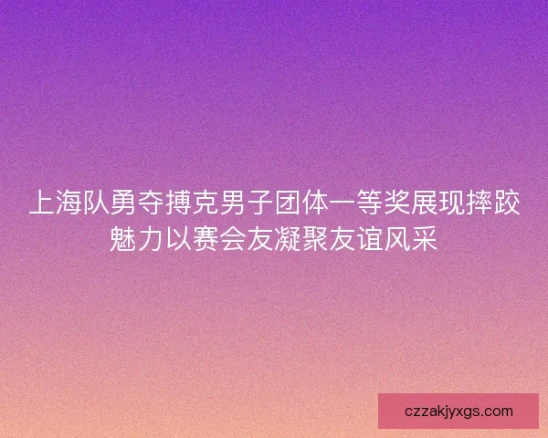上海队勇夺搏克男子团体一等奖展现摔跤魅力以赛会友凝聚友谊风采 上海队勇夺搏克男子团体一等奖展现摔跤魅力以赛会友凝聚友谊风采