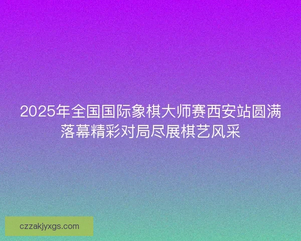 2025年全国国际象棋大师赛西安站圆满落幕精彩对局尽展棋艺风采 2025年全国国际象棋大师赛西安站圆满落幕精彩对局尽展棋艺风采