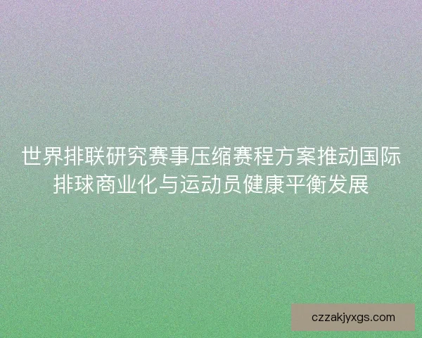 世界排联研究赛事压缩赛程方案推动国际排球商业化与运动员健康平衡发展 世界排联研究赛事压缩赛程方案推动国际排球商业化与运动员健康平衡发展