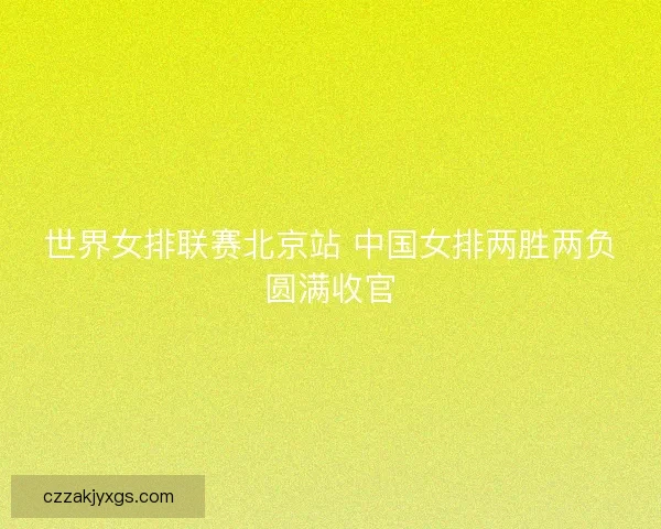 世界女排联赛北京站 中国女排两胜两负圆满收官 世界女排联赛北京站 中国女排两胜两负圆满收官