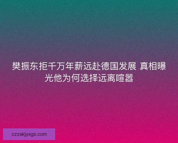 樊振东拒千万年薪远赴德国发展 真相曝光他为何选择远离喧嚣 樊振东拒千万年薪远赴德国发展 真相曝光他为何选择远离喧嚣