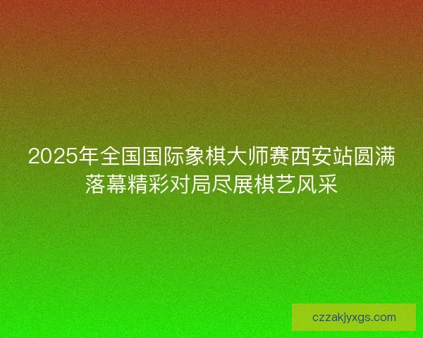 2025年全国国际象棋大师赛西安站圆满落幕精彩对局尽展棋艺风采