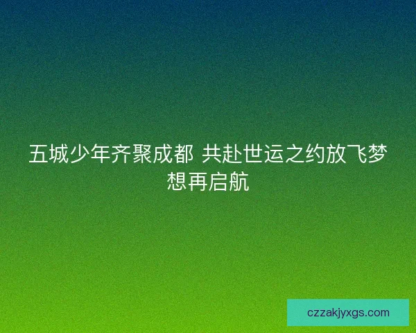 五城少年齐聚成都 共赴世运之约放飞梦想再启航