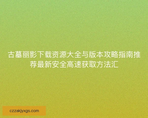 古墓丽影下载资源大全与版本攻略指南推荐最新安全高速获取方法汇